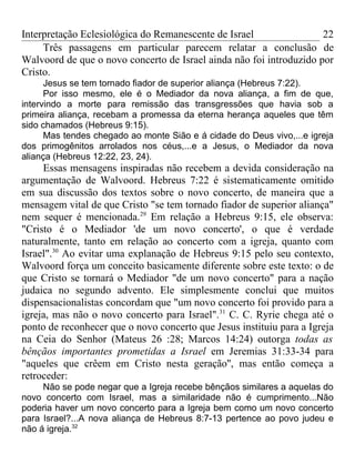 Interpretação Eclesiológica do Remanescente de Israel                22
     Três passagens em particular parecem relatar a conclusão de
Walvoord de que o novo concerto de Israel ainda não foi introduzido por
Cristo.
      Jesus se tem tornado fiador de superior aliança (Hebreus 7:22).
      Por isso mesmo, ele é o Mediador da nova aliança, a fim de que,
intervindo a morte para remissão das transgressões que havia sob a
primeira aliança, recebam a promessa da eterna herança aqueles que têm
sido chamados (Hebreus 9:15).
      Mas tendes chegado ao monte Sião e á cidade do Deus vivo,...e igreja
dos primogênitos arrolados nos céus,...e a Jesus, o Mediador da nova
aliança (Hebreus 12:22, 23, 24).
     Essas mensagens inspiradas não recebem a devida consideração na
argumentação de Walvoord. Hebreus 7:22 é sistematicamente omitido
em sua discussão dos textos sobre o novo concerto, de maneira que a
mensagem vital de que Cristo "se tem tornado fiador de superior aliança"
nem sequer é mencionada.29 Em relação a Hebreus 9:15, ele observa:
"Cristo é o Mediador 'de um novo concerto', o que é verdade
naturalmente, tanto em relação ao concerto com a igreja, quanto com
Israel".30 Ao evitar uma explanação de Hebreus 9:15 pelo seu contexto,
Walvoord força um conceito basicamente diferente sobre este texto: o de
que Cristo se tornará o Mediador "de um novo concerto" para a nação
judaica no segundo advento. Ele simplesmente conclui que muitos
dispensacionalistas concordam que "um novo concerto foi provido para a
igreja, mas não o novo concerto para Israel".31 C. C. Ryrie chega até o
ponto de reconhecer que o novo concerto que Jesus instituiu para a Igreja
na Ceia do Senhor (Mateus 26 :28; Marcos 14:24) outorga todas as
bênçãos importantes prometidas a Israel em Jeremias 31:33-34 para
"aqueles que crêem em Cristo nesta geração'', mas então começa a
retroceder:
     Não se pode negar que a Igreja recebe bênçãos similares a aquelas do
novo concerto com Israel, mas a similaridade não é cumprimento...Não
poderia haver um novo concerto para a Igreja bem como um novo concerto
para Israel?...A nova aliança de Hebreus 8:7-13 pertence ao povo judeu e
não á igreja.32
 