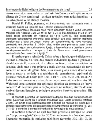 Interpretação Eclesiológica do Remanescente de Israel                  24
novos concertos, mas sobre o contraste histórico da salvação na nova
aliança de Cristo com Israel – os doze apóstolos eram todos israelitas – e
da salvação na velha aliança mosaica.
     Daniel P. Fuller, portanto, está claramente em harmonia com a
estrutura básica da Epístola aos Hebreus quando conclui:
     Ele claramente contrasta esse "novo Concerto" como o velho Concerto
Mosaico em Hebreus 7:22-23; 9:15; 12:18-24, e cita Jeremias 31:33-34 em
apoio desse contraste em Hebreus 8:8-13 e 10:16-17. Tais passagens
oferecem considerável evidência para concluir que esse escritor inspirado
considerava a obra de Jesus como um cumprimento do novo concerto
prometido em Jeremias 31:31-34. Mas, então uma promessa para Israel
encontraria algum cumprimento na Igreja, e isso refutaria a premissa básica
do dispensacionalismo de que o trato de Deus com Israel permanece
separado de Seu trato com a igreja.36
     É verdade que o reinado de Cristo sobre a Igreja, que é eficiente em
inclinar o coração e a vida dos crentes individuais (judeus e gentios) à
obediência de fé, ainda não é a glória do futuro reino messiânico. A
segunda vinda traz a sua própria e mais gloriosa consumação do novo
concerto no reino da glória. Mas, essa maior glória nunca deveria nos
levar a negar a verdade e a realidade do cumprimento espiritual do
presente reinado de Cristo (ver Rom. 14:17; 1 Cor. 4:20; Col. 1:13). Ao
1idar com as promessas divinas de um novo concerto em Jeremias 31,
Walvoord tenta sustentar sua aplicação futurista da promessa do "novo
concerto" de Jeremias para a nação judaica no milênio, através de uma
notável desconsideração ao princípio exegético histórico-gramatical. Ele
declara:
      O concerto prometia um cumprimento depois dos dias da tribulação de
Israel [Jeremias 30:7] ou a grande tribulação que Cristo predisse (Mateus
24:21). Ela ainda está sincronizada com o tempo da reunião de Israel que é
considerada como uma preparação para o cumprimento do concerto (cf. Jer.
31:1-20) e constitui o contexto imediato da revelação da nova aliança.37
      O contexto histórico no qual Jeremias predisse a salvação de Israel
do "tempo de angústia" (Jeremias 30:7) está claramente afirmado como a
libertação prometida do cativeiro babilônico (Jeremias 30:3; 29:10). Os
 
