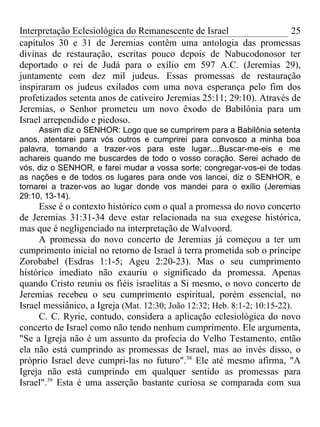 Interpretação Eclesiológica do Remanescente de Israel                  25
capítulos 30 e 31 de Jeremias contêm uma antologia das promessas
divinas de restauração, escritas pouco depois de Nabucodonosor ter
deportado o rei de Judá para o exílio em 597 A.C. (Jeremias 29),
juntamente com dez mil judeus. Essas promessas de restauração
inspiraram os judeus exilados com uma nova esperança pelo fim dos
profetizados setenta anos de cativeiro Jeremias 25:11; 29:10). Através de
Jeremias, o Senhor prometeu um novo êxodo de Babilônia para um
Israel arrependido e piedoso.
     Assim diz o SENHOR: Logo que se cumprirem para a Babilônia setenta
anos, atentarei para vós outros e cumprirei para convosco a minha boa
palavra, tornando a trazer-vos para este lugar....Buscar-me-eis e me
achareis quando me buscardes de todo o vosso coração. Serei achado de
vós, diz o SENHOR, e farei mudar a vossa sorte; congregar-vos-ei de todas
as nações e de todos os lugares para onde vos lancei, diz o SENHOR, e
tornarei a trazer-vos ao lugar donde vos mandei para o exílio (Jeremias
29:10, 13-14).
     Esse é o contexto histórico com o qual a promessa do novo concerto
de Jeremias 31:31-34 deve estar relacionada na sua exegese histórica,
mas que é negligenciado na interpretação de Walvoord.
     A promessa do novo concerto de Jeremias já começou a ter um
cumprimento inicial no retorno de Israel à terra prometida sob o príncipe
Zorobabel (Esdras 1:1-5; Ageu 2:20-23). Mas o seu cumprimento
histórico imediato não exauriu o significado da promessa. Apenas
quando Cristo reuniu os fiéis israelitas a Si mesmo, o novo concerto de
Jeremias recebeu o seu cumprimento espiritual, porém essencial, no
Israel messiânico, a Igreja (Mat. 12:30; João 12:32; Heb. 8:1-2; 10:15-22).
     C. C. Ryrie, contudo, considera a aplicação eclesiológica do novo
concerto de Israel como não tendo nenhum cumprimento. Ele argumenta,
"Se a Igreja não é um assunto da profecia do Velho Testamento, então
ela não está cumprindo as promessas de Israel, mas ao invés disso, o
próprio Israel deve cumpri-las no futuro".38 Ele até mesmo afirma, "A
Igreja não está cumprindo em qualquer sentido as promessas para
Israel".39 Esta é uma asserção bastante curiosa se comparada com sua
 