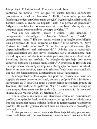 Interpretação Eclesiológica do Remanescente de Israel                  26
confissão no mesmo livro de que "as quatro bênçãos importantes
prometidas a Israel em Jeremias 31:31-34, foram todas prometidas
àqueles que crêem em Cristo nesta geração" (regeneração, a habitação do
Espírito Santo, o ensino do Espírito Santo e o perdão de pecados). 40
"Algumas das bênçãos do novo concerto com Israel são aquelas que
gozamos agora como membros do corpo de Cristo".41
      Mas em seu aspecto judaico e étnico, Ryrie assegura, o
cumprimento eclesiológico reclamado "altera" ou "muda" o
cumprimento literal.42 Ele até mesmo chama a aplicação eclesiológica
uma ab-rogação do novo concerto de Israel.43 E se admira, "O Novo
Testamento muda tudo isso? Se o faz, o premilenialismo [ler:
dispensacionalismo] está enfraquecido"." Admite que a construção
dispensacionalista dos dois novos concertos não é absolutamente nada
mais do que uma inferência necessária para sustentar a sua doutrina do
literalismo étnico em profecia. "A indução de que haja dois novos
concertos fortalece a posição premilenial".45 A premissa de Ryrie de que
o cumprimento eclesiológico implica a ab-rogação do novo concerto de
Israel é um non sequitur, uma ação não-justificada para uma conclusão
que não tem fundamento ou justificativa no Novo Testamento.
      A interpretação eclesiológica não pode ser considerada como ab-
rogação do novo concerto de Israel, porque o próprio Cristo instituiu o
sacramento da Última Ceia como o cumprimento do concerto predito de
Jeremias, utilizando-se das palavras, "Este é o cálice da nova aliança no
meu sangue derramado em favor de vós... para remissão de pecados"
(Lucas 22:20; Mateus 26:28; cf. Jeremias 31:34).
      Em relação à insistência do literalismo étnico no cumprimento
profético, o apóstolo Paulo enfaticamente corrige tal necessidade auto-
imposta ao apontar para a teologia familiar do remanescente nos próprios
profetas. Os crentes gentios são incluídos no remanescente escatológico
de Israel.
     E não pensemos que a palavra de Deus haja falhado, porque nem
todos os de Israel são, de fato, israelitas; nem por serem descendentes de
 