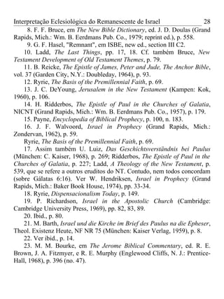 Interpretação Eclesiológica do Remanescente de Israel                   28
      8. F. F. Bruce, em The New Bible Dictionary, ed. J. D. Doulas (Grand
Rapids, Mich.: Wm. B. Eerdmans Pub. Co., 1979; reprint ed.), p. 558.
      9. G. F. Hasel, "Remnant", em ISBE, new ed., section III C2.
    10. Ladd, The Last Things, pp. 17, 18. Cf. também Bruce, New
Testament Development of Old Testament Themes, p. 79.
    11. B. Reicke, The Epistle of James, Peter and Jude, The Anchor Bible,
vol. 37 (Garden City, N.Y.: Doubleday, 1964), p. 93.
    12. Ryrie, The Basis of the Premillennial Faith, p. 69.
    13. J. C. DeYoung, Jerusalem in the New Testament (Kampen: Kok,
1960), p. 106.
    14. H. Ridderbos, The Epistle of Paul in the Churches of Galatia,
NICNT (Grand Rapids, Mich.: Wm. B. Eerdmans Pub. Co., 1957), p. 179.
    15. Payne, Encyclopedia of Biblical Prophecy, p. 100, n. 183.
    16. J. F. Walvoord, Israel in Prophecy (Grand Rapids, Mich.:
Zondervan, 1962), p. 59.
    Ryrie, The Basis of the Premillennial Faith, p. 69.
    17. Assim também U. Luiz, Das Geschichtsverständnis bei Paulus
(München: C. Kaiser, 1968), p. 269; Ridderbos, The Epistle of Paul in the
Churches of Galatia, p. 227; Ladd, A Theology of the New Testament, p.
539, que se refere a outros eruditos do NT. Contudo, nem todos concordam
(sobre Gálatas 6:16). Ver W. Hendriksen, Israel in Prophecy (Grand
Rapids, Mich.: Baker Book House, 1974), pp. 33-34.
    18. Ryrie, Dispensacionalism Today, p. 149.
    19. P. Richardson, Israel in the Apostolic Church (Cambridge:
Cambridge University Press, 1969), pp. 82, 83, 89.
    20. Ibid., p. 80.
    21. M. Barth, Israel und die Kirche im Brief des Paulus na die Epheser,
Theol. Existenz Heute, NF NR 75 (München: Kaiser Verlag, 1959), p. 8.
    22. Ver ibid., p. 14.
    23. M. M. Bourke, em The Jerome Biblical Commentary, ed. R. E.
Brown, J. A. Fitzmyer, e R. E. Murphy (Englewood Cliffs, N. J.: Prentice-
Hall, 1968), p. 396 (no. 47).
 
