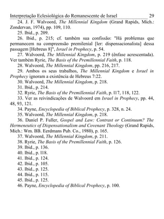 Interpretação Eclesiológica do Remanescente de Israel                  29
    24. J. F. Walvoord, The Millennial Kingdom (Grand Rapids, Mich.:
Zondervan, 1974), pp. 109, 110.
    25. Ibid., p. 209.
    26. Ibid., p. 215; cf. também sua confissão: "Há problemas que
permanecem na compreensão premilenial [ler: dispensacionalista] dessa
passagem [Hebreus 8]", Israel in Prophecy, p. 54.
    27. Walvoord, The Millennial Kingdom, p. 219 (ênfase acrescentada).
Ver também Ryrie, The Basis of the Premillennial Faith, p. 118.
    28. Walvoord, The Millennial Kingdom, pp. 216, 217.
    29. Ambos os seus trabalhos, The Millennial Kingdom e Israel in
Prophecy ignoram a existência de Hebreus 7:22.
    30. Walvoord, The Millennial Kingdom, p. 218.
    31. Ibid., p. 214.
    32. Ryrie, The Basis of the Premillennial Faith, p. l17, 118, 122.
    33. Ver as reivindicações de Walvoord em Israel in Prophecy, pp. 44,
48, 93, 121.
    34. Payne, Encyclopedia of Biblical Prophecy, p. 328, n. 24.
    35. Walvoord, The Millennial Kingdom, p. 218.
    36. Daniel P. Fuller, Gospel and Law: Contrast or Continuum? The
Hermeneutics of Dispensationalism and Covenant Theology (Grand Rapids,
Mich.: Wm. BB. Eerdmans Pub. Co., 1980), p. 165.
    37. Walvoord, The Millennial Kingdom, p. 211.
    38. Ryrie, The Basis of the Premillennial Faith, p. 126.
    39. Ibid., p. 136.
    40. Ibid., p. l18.
    41. Ibid., p. 124.
    42. Ibid., p. 105.
    43. Ibid., p. 125.
    44. Ibid., p. 115.
    45. Ibid., p. 125.
    46. Payne, Encyclopedia of Biblical Prophecy, p. 100.
 