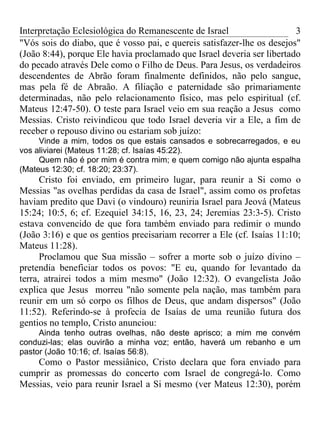 Interpretação Eclesiológica do Remanescente de Israel                   3
"Vós sois do diabo, que é vosso pai, e quereis satisfazer-lhe os desejos"
(João 8:44), porque Ele havia proclamado que Israel deveria ser libertado
do pecado através Dele como o Filho de Deus. Para Jesus, os verdadeiros
descendentes de Abrão foram finalmente definidos, não pelo sangue,
mas pela fé de Abraão. A filiação e paternidade são primariamente
determinadas, não pelo relacionamento físico, mas pelo espiritual (cf.
Mateus 12:47-50). O teste para Israel veio em sua reação a Jesus como
Messias. Cristo reivindicou que todo Israel deveria vir a Ele, a fim de
receber o repouso divino ou estariam sob juízo:
     Vinde a mim, todos os que estais cansados e sobrecarregados, e eu
vos aliviarei (Mateus 11:28; cf. Isaías 45:22).
     Quem não é por mim é contra mim; e quem comigo não ajunta espalha
(Mateus 12:30; cf. 18:20; 23:37).
      Cristo foi enviado, em primeiro lugar, para reunir a Si como o
Messias "as ovelhas perdidas da casa de Israel", assim como os profetas
haviam predito que Davi (o vindouro) reuniria Israel para Jeová (Mateus
15:24; 10:5, 6; cf. Ezequiel 34:15, 16, 23, 24; Jeremias 23:3-5). Cristo
estava convencido de que fora também enviado para redimir o mundo
(João 3:16) e que os gentios precisariam recorrer a Ele (cf. Isaías 11:10;
Mateus 11:28).
      Proclamou que Sua missão – sofrer a morte sob o juízo divino –
pretendia beneficiar todos os povos: "E eu, quando for levantado da
terra, atrairei todos a mim mesmo" (João 12:32). O evangelista João
explica que Jesus morreu "não somente pela nação, mas também para
reunir em um só corpo os filhos de Deus, que andam dispersos" (João
11:52). Referindo-se à profecia de Isaías de uma reunião futura dos
gentios no templo, Cristo anunciou:
     Ainda tenho outras ovelhas, não deste aprisco; a mim me convém
conduzi-las; elas ouvirão a minha voz; então, haverá um rebanho e um
pastor (João 10:16; cf. Isaías 56:8).
    Como o Pastor messiânico, Cristo declara que fora enviado para
cumprir as promessas do concerto com Israel de congregá-lo. Como
Messias, veio para reunir Israel a Si mesmo (ver Mateus 12:30), porém
 