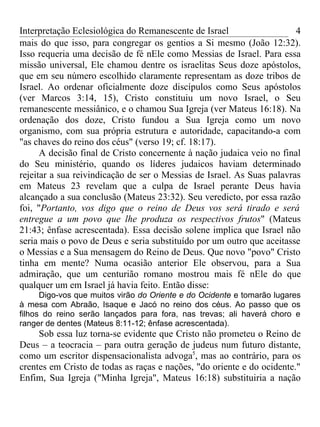 Interpretação Eclesiológica do Remanescente de Israel                   4
mais do que isso, para congregar os gentios a Si mesmo (João 12:32).
Isso requeria uma decisão de fé nEle como Messias de Israel. Para essa
missão universal, Ele chamou dentre os israelitas Seus doze apóstolos,
que em seu número escolhido claramente representam as doze tribos de
Israel. Ao ordenar oficialmente doze discípulos como Seus apóstolos
(ver Marcos 3:14, 15), Cristo constituiu um novo Israel, o Seu
remanescente messiânico, e o chamou Sua Igreja (ver Mateus 16:18). Na
ordenação dos doze, Cristo fundou a Sua Igreja como um novo
organismo, com sua própria estrutura e autoridade, capacitando-a com
"as chaves do reino dos céus" (verso 19; cf. 18:17).
      A decisão final de Cristo concernente à nação judaica veio no final
do Seu ministério, quando os líderes judaicos haviam determinado
rejeitar a sua reivindicação de ser o Messias de Israel. As Suas palavras
em Mateus 23 revelam que a culpa de Israel perante Deus havia
alcançado a sua conclusão (Mateus 23:32). Seu veredicto, por essa razão
foi, "Portanto, vos digo que o reino de Deus vos será tirado e será
entregue a um povo que lhe produza os respectivos frutos" (Mateus
21:43; ênfase acrescentada). Essa decisão solene implica que Israel não
seria mais o povo de Deus e seria substituído por um outro que aceitasse
o Messias e a Sua mensagem do Reino de Deus. Que novo "povo" Cristo
tinha em mente? Numa ocasião anterior Ele observou, para a Sua
admiração, que um centurião romano mostrou mais fé nEle do que
qualquer um em Israel já havia feito. Então disse:
      Digo-vos que muitos virão do Oriente e do Ocidente e tomarão lugares
à mesa com Abraão, Isaque e Jacó no reino dos céus. Ao passo que os
filhos do reino serão lançados para fora, nas trevas; ali haverá choro e
ranger de dentes (Mateus 8:11-12; ênfase acrescentada).
     Sob essa luz torna-se evidente que Cristo não prometeu o Reino de
Deus – a teocracia – para outra geração de judeus num futuro distante,
como um escritor dispensacionalista advoga5, mas ao contrário, para os
crentes em Cristo de todas as raças e nações, "do oriente e do ocidente."
Enfim, Sua Igreja ("Minha Igreja", Mateus 16:18) substituiria a nação
 