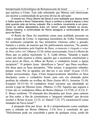 Interpretação Eclesiológica do Remanescente de Israel                5
que rejeitou a Cristo. Tem sido salientado que Mateus está interessado
em mostrar a continuidade do governo divino de salvação:
     O basilei tou Theou [Reino de Deus] é uma realidade que abarca tanto
o Velho quanto o Novo Testamento. Deus o conferiu a Israel e depois o tirou
dele quando este se tornou culpado. Ele o conferiu novamente a um povo.
Como os velhos depositários eram um "povo", assim também os novos.
Dessa maneira, a continuidade do Reino assegura a continuidade de um
povo de Deus.6
     O Reino de Deus foi manifesto como uma realidade presente na
vida e missão de Cristo. A esperança messiânica do Velho Testamento
foi realmente cumprida no Seu ministério vitorioso sobre o pecado,
Satanás e a morte, de maneira que Ele publicamente anunciou, "Se, porém,
eu expulso demônios pelo Espírito de Deus, certamente é chegado o reino
de Deus sobre vós" (Mateus 12:28; ênfase acrescentada). Esse é o Reino de
Deus que os judeus rejeitaram. G. E. Ladd afirma, "Quando a nação
como um todo rejeitou a oferta, aqueles que a aceitaram constituíram o
novo povo de Deus, os filhos do Reino, o verdadeiro Israel, a Igreja
incipiente".7 O próprio Jesus identificou o "povo" que Deus escolheu.
Ele disse para os Seus discípulos, "Não temais, ó pequenino rebanho;
porque vosso Pai se agradou em dar-vos o seu reino'' (Lucas 12:32;
ênfase acrescentada). Aqui, Cristo inequivocamente identifica os Seus
discípulos como o verdadeiro Israel, pois este era chamado pelos
profetas de rebanho ou ovelhas de Deus (Isaías 40:11; Jeremias 31:10;
Ezequiel 34:12-14). O verdadeiro Israel encontra sua identidade ao
aceitar o jugo do Messias Jesus (Mateus 11:29). Aqueles que seguem a
Cristo são os verdadeiros filhos do Reino (Mateus 13:3738; cf. 8:12). F.
F. Bruce confirma: "O chamado dos discípulos por Jesus para estarem
ao Seu redor, a fim de constituírem o "pequeno rebanho" que deveria
receber o Reino (Lucas 12:32; cf. Daniel 7:22, 27) caracteriza-O como
fundador do Novo Israel".8
     A pregação feita por Jesus de fé e arrependimento como condição
para a entrada no Reino (Marcos 1:15) leva à conclusão de que
"Dificilmente pode ser concebida a partir de qualquer coisa, senão do
 