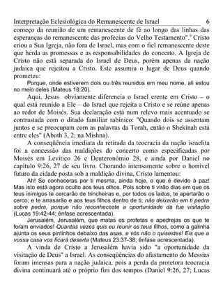 Interpretação Eclesiológica do Remanescente de Israel                   6
começo da reunião de um remanescente de fé ao longo das linhas das
esperanças do remanescente das profecias do Velho Testamento".9 Cristo
criou a Sua Igreja, não fora de Israel, mas com o fiel remanescente deste
que herda as promessas e as responsabilidades do concerto. A Igreja de
Cristo não está separada do Israel de Deus, porém apenas da nação
judaica que rejeitou a Cristo. Este assumiu o lugar de Deus quando
prometeu:
    Porque, onde estiverem dois ou três reunidos em meu nome, ali estou
no meio deles (Mateus 18:20).
     Aqui, Jesus obviamente diferencia o Israel crente em Cristo – o
qual está reunido a Ele – do Israel que rejeita a Cristo e se reúne apenas
ao redor de Moisés. Sua declaração está num relevo mais acentuado se
contrastada com o ditado familiar rabínico: "Quando dois se assentam
juntos e se preocupam com as palavras da Torah, então o Shekinah está
entre eles" (Aboth 3, 2; na Mishna).
     A conseqüência imediata da retirada da teocracia da nação israelita
foi a concessão das maldições do concerto como especificadas por
Moisés em Levítico 26 e Deuteronômio 28, e ainda por Daniel no
capítulo 9:26, 27 de seu livro. Chorando intensamente sobre o horrível
futuro da cidade posta sob a maldição divina, Cristo lamentou:
      Ah! Se conheceras por ti mesma, ainda hoje, o que é devido à paz!
Mas isto está agora oculto aos teus olhos. Pois sobre ti virão dias em que os
teus inimigos te cercarão de trincheiras e, por todos os lados, te apertarão o
cerco; e te arrasarão e aos teus filhos dentro de ti; não deixarão em ti pedra
sobre pedra, porque não reconheceste a oportunidade da tua visitação
(Lucas 19:42-44; ênfase acrescentada).
      Jerusalém, Jerusalém, que matas os profetas e apedrejas os que te
foram enviados! Quantas vezes quis eu reunir os teus filhos, como a galinha
ajunta os seus pintinhos debaixo das asas, e vós não o quisestes! Eis que a
vossa casa vos ficará deserta (Mateus 23:37-38; ênfase acrescentada).
      A vinda de Cristo a Jerusalém havia sido "a oportunidade da
visitação de Deus" a Israel. As conseqüências do afastamento do Messias
foram imensas para a nação judaica, pois a perda da protetora teocracia
divina continuará até o próprio fim dos tempos (Daniel 9:26, 27; Lucas
 