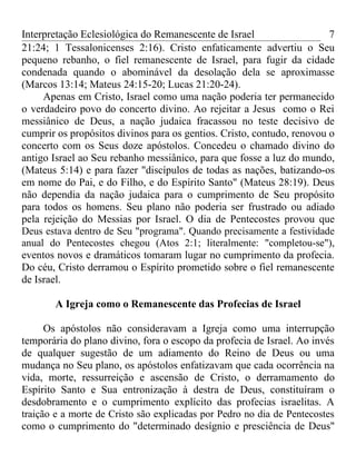 Interpretação Eclesiológica do Remanescente de Israel                   7
21:24; 1 Tessalonicenses 2:16). Cristo enfaticamente advertiu o Seu
pequeno rebanho, o fiel remanescente de Israel, para fugir da cidade
condenada quando o abominável da desolação dela se aproximasse
(Marcos 13:14; Mateus 24:15-20; Lucas 21:20-24).
     Apenas em Cristo, Israel como uma nação poderia ter permanecido
o verdadeiro povo do concerto divino. Ao rejeitar a Jesus como o Rei
messiânico de Deus, a nação judaica fracassou no teste decisivo de
cumprir os propósitos divinos para os gentios. Cristo, contudo, renovou o
concerto com os Seus doze apóstolos. Concedeu o chamado divino do
antigo Israel ao Seu rebanho messiânico, para que fosse a luz do mundo,
(Mateus 5:14) e para fazer "discípulos de todas as nações, batizando-os
em nome do Pai, e do Filho, e do Espírito Santo" (Mateus 28:19). Deus
não dependia da nação judaica para o cumprimento de Seu propósito
para todos os homens. Seu plano não poderia ser frustrado ou adiado
pela rejeição do Messias por Israel. O dia de Pentecostes provou que
Deus estava dentro de Seu "programa". Quando precisamente a festividade
anual do Pentecostes chegou (Atos 2:1; literalmente: "completou-se"),
eventos novos e dramáticos tomaram lugar no cumprimento da profecia.
Do céu, Cristo derramou o Espírito prometido sobre o fiel remanescente
de Israel.

       A Igreja como o Remanescente das Profecias de Israel

      Os apóstolos não consideravam a Igreja como uma interrupção
temporária do plano divino, fora o escopo da profecia de Israel. Ao invés
de qualquer sugestão de um adiamento do Reino de Deus ou uma
mudança no Seu plano, os apóstolos enfatizavam que cada ocorrência na
vida, morte, ressurreição e ascensão de Cristo, o derramamento do
Espírito Santo e Sua entronização à destra de Deus, constituíram o
desdobramento e o cumprimento explícito das profecias israelitas. A
traição e a morte de Cristo são explicadas por Pedro no dia de Pentecostes
como o cumprimento do "determinado desígnio e presciência de Deus"
 