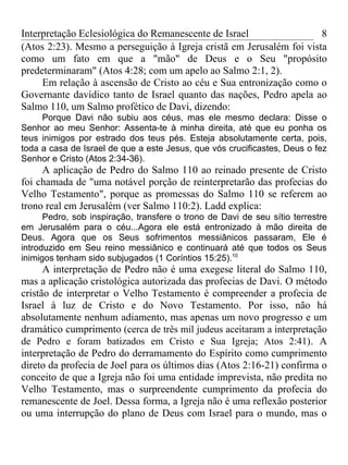 Interpretação Eclesiológica do Remanescente de Israel                 8
(Atos 2:23). Mesmo a perseguição à Igreja cristã em Jerusalém foi vista
como um fato em que a "mão" de Deus e o Seu "propósito
predeterminaram" (Atos 4:28; com um apelo ao Salmo 2:1, 2).
     Em relação à ascensão de Cristo ao céu e Sua entronização como o
Governante davídico tanto de Israel quanto das nações, Pedro apela ao
Salmo 110, um Salmo profético de Davi, dizendo:
     Porque Davi não subiu aos céus, mas ele mesmo declara: Disse o
Senhor ao meu Senhor: Assenta-te à minha direita, até que eu ponha os
teus inimigos por estrado dos teus pés. Esteja absolutamente certa, pois,
toda a casa de Israel de que a este Jesus, que vós crucificastes, Deus o fez
Senhor e Cristo (Atos 2:34-36).
     A aplicação de Pedro do Salmo 110 ao reinado presente de Cristo
foi chamada de "uma notável porção de reinterpretarão das profecias do
Velho Testamento", porque as promessas do Salmo 110 se referem ao
trono real em Jerusalém (ver Salmo 110:2). Ladd explica:
      Pedro, sob inspiração, transfere o trono de Davi de seu sítio terrestre
em Jerusalém para o céu...Agora ele está entronizado à mão direita de
Deus. Agora que os Seus sofrimentos messiânicos passaram, Ele é
introduzido em Seu reino messiânico e continuará até que todos os Seus
inimigos tenham sido subjugados (1 Coríntios 15:25).10
      A interpretação de Pedro não é uma exegese literal do Salmo 110,
mas a aplicação cristológica autorizada das profecias de Davi. O método
cristão de interpretar o Velho Testamento é compreender a profecia de
Israel à luz de Cristo e do Novo Testamento. Por isso, não há
absolutamente nenhum adiamento, mas apenas um novo progresso e um
dramático cumprimento (cerca de três mil judeus aceitaram a interpretação
de Pedro e foram batizados em Cristo e Sua Igreja; Atos 2:41) . A
interpretação de Pedro do derramamento do Espírito como cumprimento
direto da profecia de Joel para os últimos dias (Atos 2:16-21) confirma o
conceito de que a Igreja não foi uma entidade imprevista, não predita no
Velho Testamento, mas o surpreendente cumprimento da profecia do
remanescente de Joel. Dessa forma, a Igreja não é uma reflexão posterior
ou uma interrupção do plano de Deus com Israel para o mundo, mas o
 
