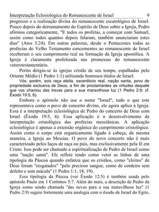 Interpretação Eclesiológica do Remanescente de Israel                 9
progresso e a realização divina do remanescente escatológico de Israel.
Pouco depois do derramamento do Espírito de Deus sobre a Igreja, Pedro
afirmou categoricamente, "E todos os profetas, a começar com Samuel,
assim como todos quantos depois falaram, também anunciaram estes
dias" (Atos 3:24). Em outras palavras, desde o Pentecostes todas as
profecias do Velho Testamento concernentes ao remanescente de Israel
receberam o seu cumprimento real na formação da Igreja apostólica. A
Igreja é claramente profetizada nas promessas do remanescente
veterotestamentário.
     Perito dirigiu-se às igrejas cristãs de seu tempo, espalhadas pelo
Oriente Médio (1 Pedro 1:1) utilizando honrosos títulos de Israel:
     Vós, porém, sois raça eleita, sacerdócio real, nação santa, povo de
propriedade exclusiva de Deus, a fim de proclamardes as virtudes daquele
que vos chamou das trevas para a sua maravilhosa luz (1 Pedro 2:9; cf.
Êxodo 19:5, 6).
     Embora o apóstolo não use o nome "Israel", tudo o que este
representava como o povo do concerto divino, ele agora aplica à Igreja.
Essa é a interpretação eclesiológica de Pedro do concerto de Deus com
Israel (Êxodo 19:5, 6). Essa aplicação é o desenvolvimento da
interpretação cristológica das profecias messiânicas. A aplicação
eclesiológica é apenas a extensão orgânica do cumprimento cristológico.
Assim como o corpo está organicamente ligado à cabeça, da mesma
maneira, a Igreja ao Messias. O povo do novo concerto não é mais
caracterizado pelos laços de raça ou país, mas exclusivamente pela fé em
Cristo. Isso pode ser chamado a espiritualização de Pedro de Israel como
uma "nação santa". Ele reflete tendo como vetor as linhas de uma
tipologia da Páscoa quando enfatiza que os cristãos, como "eleitos" de
Deus foram "resgatados" "pelo precioso sangue, como de cordeiro sem
defeito e sem mácula" (1 Pedro 1:1, 18, 19).
     Essa tipologia da Páscoa (ver Êxodo 12:5) é também usada pelo
apóstolo Paulo em 1 Coríntios 5:7. Além do mais, a descrição de Pedro da
Igreja como sendo chamada "das nevas para a sua maravilhosa luz" (1
Pedro 2:9) sugere fortemente uma analogia com o êxodo de Israel do Egito,
 