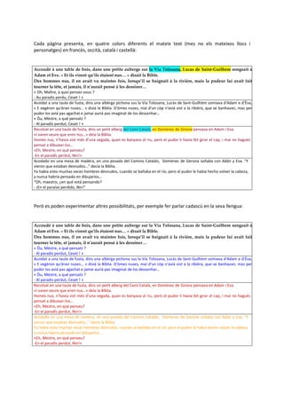 Cada pàgina presenta, en quatre colors diferents el mateix text (mes no els mateixos llocs i
personatges) en francès, occità, català i castellà:


Accoudé à une table de bois, dans une petite auberge sur la Via Tolosana, Lucas de Saint-Guilhem songeait à
Adam et Eve. « Et ils virent qu’ils étaient nus… » disait la Bible.
Des hommes nus, il en avait vu maintes fois, lorsqu’il se baignait à la rivière, mais la pudeur lui avait fait
tourner la tête, et jamais, il n’aurait pensé à les dessiner…
« Oh, Maître, à quoi pensez-vous ?
- Au paradis perdu, Ceset ! »
Acoidat a una taula de fusta, dins una albèrga pichona sus la Via Tolosana, Lucàs de Sant-Guilhèm somiava d'Adam e d’Èva,
« E vegèron qu'èran nuses... » disiá la Bíblia. D'òmes nuses, mai d'un còp n'aviá vist a la ribièra, que se banhavan, mas per
pudor los aviá pas agachat e jamai auriá pas imaginat de los dessenhar…
« Òu, Mèstre, a qué pensatz ?
- Al paradís perdut, Ceset ! »
Recolzat en una taula de fusta, dins un petit alberg del Camí Català, en Domènec de Girona pensava en Adam i Eva.
«I varen veure que eren nus…» deia la Bíblia.
Homes nus, n’havia vist més d’una vegada, quan es banyava al riu, però el pudor li havia fet girar el cap, i mai no hagués
pensat a dibuixar-los…
«Eh, Mestre, en què penseu?
-En el paradís perdut, Nin!»
Acodado en una mesa de madera, en una posada del Camino Catalán, Domènec de Gerona soñaba con Adán y Eva. “Y
vieron que estaban desnudos…” decía la Biblia.
Ya había visto muchas veces hombres desnudos, cuando se bañaba en el río, pero el pudor le había hecho volver la cabeza,
y nunca habría pensado en dibujarlos…
“Oh, maestro, ¿en qué está pensando?
- ¡En el paraíso perdido, Nin!”



Però es poden experimentar altres possibilitats, per exemple fer parlar cadascú en la seva llengua:


Accoudé à une table de bois, dans une petite auberge sur la Via Tolosana, Lucas de Saint-Guilhem songeait à
Adam et Eve. « Et ils virent qu’ils étaient nus… » disait la Bible.
Des hommes nus, il en avait vu maintes fois, lorsqu’il se baignait à la rivière, mais la pudeur lui avait fait
tourner la tête, et jamais, il n’aurait pensé à les dessiner…
« Òu, Mèstre, a qué pensatz ?
- Al paradís perdut, Ceset ! »
Acoidat a una taula de fusta, dins una albèrga pichona sus la Via Tolosana, Lucàs de Sant-Guilhèm somiava d'Adam e d’Èva,
« E vegèron qu'èran nuses... » disiá la Bíblia. D'òmes nuses, mai d'un còp n'aviá vist a la ribièra, que se banhavan, mas per
pudor los aviá pas agachat e jamai auriá pas imaginat de los dessenhar…
« Òu, Mèstre, a qué pensatz ?
- Al paradís perdut, Ceset ! »
Recolzat en una taula de fusta, dins un petit alberg del Camí Català, en Domènec de Girona pensava en Adam i Eva.
«I varen veure que eren nus…» deia la Bíblia.
Homes nus, n’havia vist més d’una vegada, quan es banyava al riu, però el pudor li havia fet girar el cap, i mai no hagués
pensat a dibuixar-los…
«Eh, Mestre, en què penseu?
-En el paradís perdut, Nin!»
Acodado en una mesa de madera, en una posada del Camino Catalán, Domènec de Gerona soñaba con Adán y Eva. “Y
vieron que estaban desnudos…” decía la Biblia.
Ya había visto muchas veces hombres desnudos, cuando se bañaba en el río, pero el pudor le había hecho volver la cabeza,
y nunca habría pensado en dibujarlos…
«Eh, Mestre, en què penseu?
-En el paradís perdut, Nin!»
 