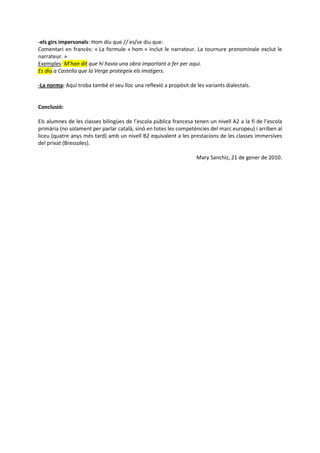 -els girs impersonals: Hom diu que // es/se diu que:
Comentari en francès: « La formule « hom » inclut le narrateur. La tournure pronominale exclut le
narrateur. »
Exemples: M’han dit que hi havia una obra important a fer per aquí.
Es diu a Castella que la Verge protegeix els imatgers.

-La norma: Aquí troba també el seu lloc una reflexió a propòsit de les variants dialectals.


Conclusió:

Els alumnes de les classes bilingües de l’escola pública francesa tenen un nivell A2 a la fí de l’escola
primària (no solament per parlar català, sinó en totes les competències del marc europeu) i arriben al
liceu (quatre anys més tard) amb un nivell B2 equivalent a les prestacions de les classes immersives
del privat (Bressoles).

                                                                   Mary Sanchiz, 21 de gener de 2010.
 