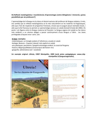 III) Reflexió metalingüística i transferències d’aprenentages (entre bilingüisme i immersió, quines
possibilitats per als professors?)

L’aprenentatge de la llengua no és doncs el domini exclusiu del professor de llengua catalana. A més,
ens sembla que la reflexió metalingüística es fa més naturalment en les matèries no-lingüístiques,
atès que s’han de respectar els programes francesos, encara que es puguin pouar exemples locals, i
atès que la llei francesa no permet un aprenentatge exclusiu en català (Consell d’estat del 2002). Els
ponts i els lligams entre la llengua materna (el francès) i la llengua segona (el català) es fan doncs
més evidents a un alumne obligat a passar contínuament d’una llengua a l’altre. Les àrees
privilegiades d’aquest anar i venir, són:

-El lèxic: exemples:
-matemàtiques: un triangle scalaire // referència a escala en català
-biologia: Bouture – Esqueix / plançó: més explícit en català
-arts plàstiques: parchemin / pergamí:etimologia evident: la ciutat de Pergama
-història: Majorque/Mallorca (transcripció del fonem «ll»)
-geografia: adret/solana (sol = assoleiat)

Un exemple original: Ultreia, CRDP Montpeller, 2009 (amb pistes pedagògiques: www.crdp-
                                            montpellier.fr/languesregionales).
 