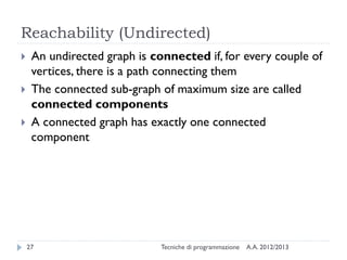 A.A. 2012/2013Tecniche di programmazione27
Reachability (Undirected)
 An undirected graph is connected if, for every couple of
vertices, there is a path connecting them
 The connected sub-graph of maximum size are called
connected components
 A connected graph has exactly one connected
component
 