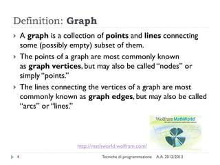 Definition: Graph
A.A. 2012/2013Tecniche di programmazione4
 A graph is a collection of points and lines connecting
some (possibly empty) subset of them.
 The points of a graph are most commonly known
as graph vertices, but may also be called “nodes” or
simply “points.”
 The lines connecting the vertices of a graph are most
commonly known as graph edges, but may also be called
“arcs” or “lines.”
http://mathworld.wolfram.com/
 