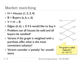 Market matching
A.A. 2012/2013Tecniche di programmazione47
 H = Houses (1, 2, 3, 4)
 B = Buyers (a, b, c, d)
 V = H  B
 Edges: (h, b)  E if b would like to buy h
 Problem: can all houses be sold and all
buyers be satisfied?
 Variant: if the graph is weighted with a
purchase offer, what is the most
convenient solution?
 Variant: consider a ‘penalty’ for unsold
items
This graph is called
“bipartite”:
H  B = 
 