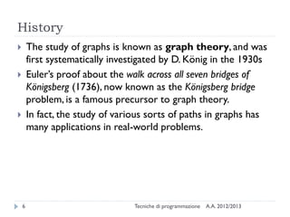 History
A.A. 2012/2013Tecniche di programmazione6
 The study of graphs is known as graph theory, and was
first systematically investigated by D. König in the 1930s
 Euler’s proof about the walk across all seven bridges of
Königsberg (1736), now known as the Königsberg bridge
problem, is a famous precursor to graph theory.
 In fact, the study of various sorts of paths in graphs has
many applications in real-world problems.
 