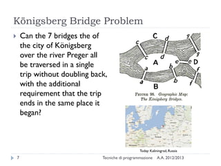 Königsberg Bridge Problem
A.A. 2012/2013Tecniche di programmazione7
 Can the 7 bridges the of
the city of Königsberg
over the river Preger all
be traversed in a single
trip without doubling back,
with the additional
requirement that the trip
ends in the same place it
began?
Today: Kaliningrad, Russia
 
