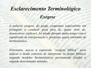 Esclarecimento Terminológico
Exegese
A palavra exegese, do grego exageomai (equivalente em
português a conduzir para fora de, guiar, tirar de,
desenvolver, explicar), foi usada durante muito tempo com o
significado de interpretação e, portanto, quase sinônimo de
hermenêutica.
Entretanto, usa-se a expressão “exegese bíblica” para
indicar o modo concreto de interpretar os textos bíblicos
segundo modelos hermenêuticos previamente fixados e
seguido determinado métodos.
 