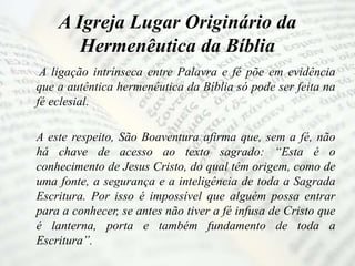 A Igreja Lugar Originário da
Hermenêutica da Bíblia
A ligação intrínseca entre Palavra e fé põe em evidência
que a autêntica hermenêutica da Bíblia só pode ser feita na
fé eclesial.
A este respeito, São Boaventura afirma que, sem a fé, não
há chave de acesso ao texto sagrado: “Esta é o
conhecimento de Jesus Cristo, do qual têm origem, como de
uma fonte, a segurança e a inteligência de toda a Sagrada
Escritura. Por isso é impossível que alguém possa entrar
para a conhecer, se antes não tiver a fé infusa de Cristo que
é lanterna, porta e também fundamento de toda a
Escritura”.
 