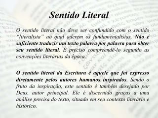 Sentido Literal
O sentido literal não deve ser confundido com o sentido
“literalista” ao qual aderem os fundamentalistas. Não é
suficiente traduzir um texto palavra por palavra para obter
seu sentido literal. É preciso compreendê-lo segundo as
convenções literárias da época.
O sentido literal da Escritura é aquele que foi expresso
diretamente pelos autores humanos inspirados. Sendo o
fruto da inspiração, este sentido é também desejado por
Deus, autor principal. Ele é discernido graças a uma
análise precisa do texto, situado em seu contexto literário e
histórico.
 
