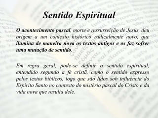 Sentido Espiritual
O acontecimento pascal, morte e ressurreição de Jesus, deu
origem a um contexto histórico radicalmente novo, que
ilumina de maneira nova os textos antigos e os faz sofrer
uma mutação de sentido.
Em regra geral, pode-se definir o sentido espiritual,
entendido segundo a fé cristã, como o sentido expresso
pelos textos bíblicos, logo que são lidos sob influência do
Espírito Santo no contexto do mistério pascal do Cristo e da
vida nova que resulta dele.
 