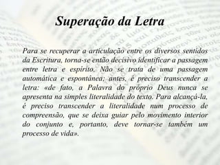 Superação da Letra
Para se recuperar a articulação entre os diversos sentidos
da Escritura, torna-se então decisivo identificar a passagem
entre letra e espírito. Não se trata de uma passagem
automática e espontânea; antes, é preciso transcender a
letra: «de fato, a Palavra do próprio Deus nunca se
apresenta na simples literalidade do texto. Para alcançá-la,
é preciso transcender a literalidade num processo de
compreensão, que se deixa guiar pelo movimento interior
do conjunto e, portanto, deve tornar-se também um
processo de vida».
 
