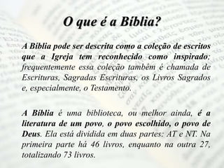 O que é a Bíblia?
A Bíblia pode ser descrita como a coleção de escritos
que a Igreja tem reconhecido como inspirado;
frequentemente essa coleção também é chamada de
Escrituras, Sagradas Escrituras, os Livros Sagrados
e, especialmente, o Testamento.
A Bíblia é uma biblioteca, ou melhor ainda, é a
literatura de um povo, o povo escolhido, o povo de
Deus. Ela está dividida em duas partes: AT e NT. Na
primeira parte há 46 livros, enquanto na outra 27,
totalizando 73 livros.
 