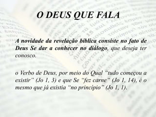 O DEUS QUE FALA
A novidade da revelação bíblica consiste no fato de
Deus Se dar a conhecer no diálogo, que deseja ter
conosco.
o Verbo de Deus, por meio do Qual “tudo começou a
existir” (Jo 1, 3) e que Se “fez carne” (Jo 1, 14), é o
mesmo que já existia “no princípio” (Jo 1, 1).
 