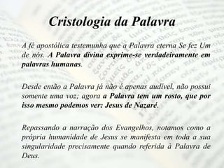 Cristologia da Palavra
A fé apostólica testemunha que a Palavra eterna Se fez Um
de nós. A Palavra divina exprime-se verdadeiramente em
palavras humanas.
Desde então a Palavra já não é apenas audível, não possui
somente uma voz; agora a Palavra tem um rosto, que por
isso mesmo podemos ver: Jesus de Nazaré.
Repassando a narração dos Evangelhos, notamos como a
própria humanidade de Jesus se manifesta em toda a sua
singularidade precisamente quando referida à Palavra de
Deus.
 
