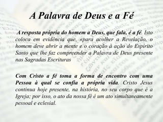 A Palavra de Deus e a Fé
A resposta própria do homem a Deus, que fala, é a fé. Isto
coloca em evidência que, «para acolher a Revelação, o
homem deve abrir a mente e o coração à ação do Espírito
Santo que lhe faz compreender a Palavra de Deus presente
nas Sagradas Escrituras
Com Cristo a fé toma a forma de encontro com uma
Pessoa à qual se confia a própria vida. Cristo Jesus
continua hoje presente, na história, no seu corpo que é a
Igreja; por isso, o ato da nossa fé é um ato simultaneamente
pessoal e eclesial.
 