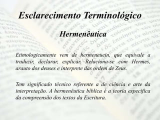 Esclarecimento Terminológico
Hermenêutica
Etimologicamente vem de hermeneuein, que equivale a
traduzir, declarar, explicar. Relaciona-se com Hermes,
arauto dos deuses e interprete das ordem de Zeus.
Tem significado técnico referente a de ciência e arte da
interpretação. A hermenêutica bíblica é a teoria especifica
da compreensão dos textos da Escritura.
 