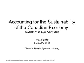 Accounting for the Sustainability
        of the Canadian Economy
                                        Week 7: Issue Seminar

                                                           Nov 2, 2010
                                                          ES/ENVS 5164

                                       (Please Review Speakers Notes)



ENVS5164 Environmental and Ecological Economics , Marialena Dimou #208067951, Antony Upward #211135423
 