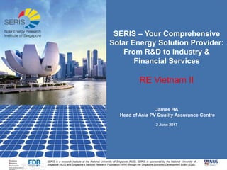 RE Vietnam II
James HA
Head of Asia PV Quality Assurance Centre
2 June 2017
SERIS – Your Comprehensive
Solar Energy Solution Provider:
From R&D to Industry &
Financial Services
 