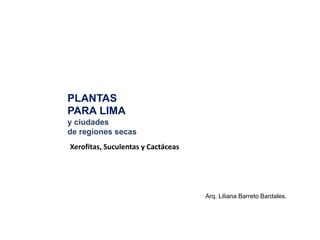 Xerofitas, Suculentas y Cactáceas
Arq. Liliana Barreto Bardales.
PLANTAS
PARA LIMA
y ciudades
de regiones secas
 