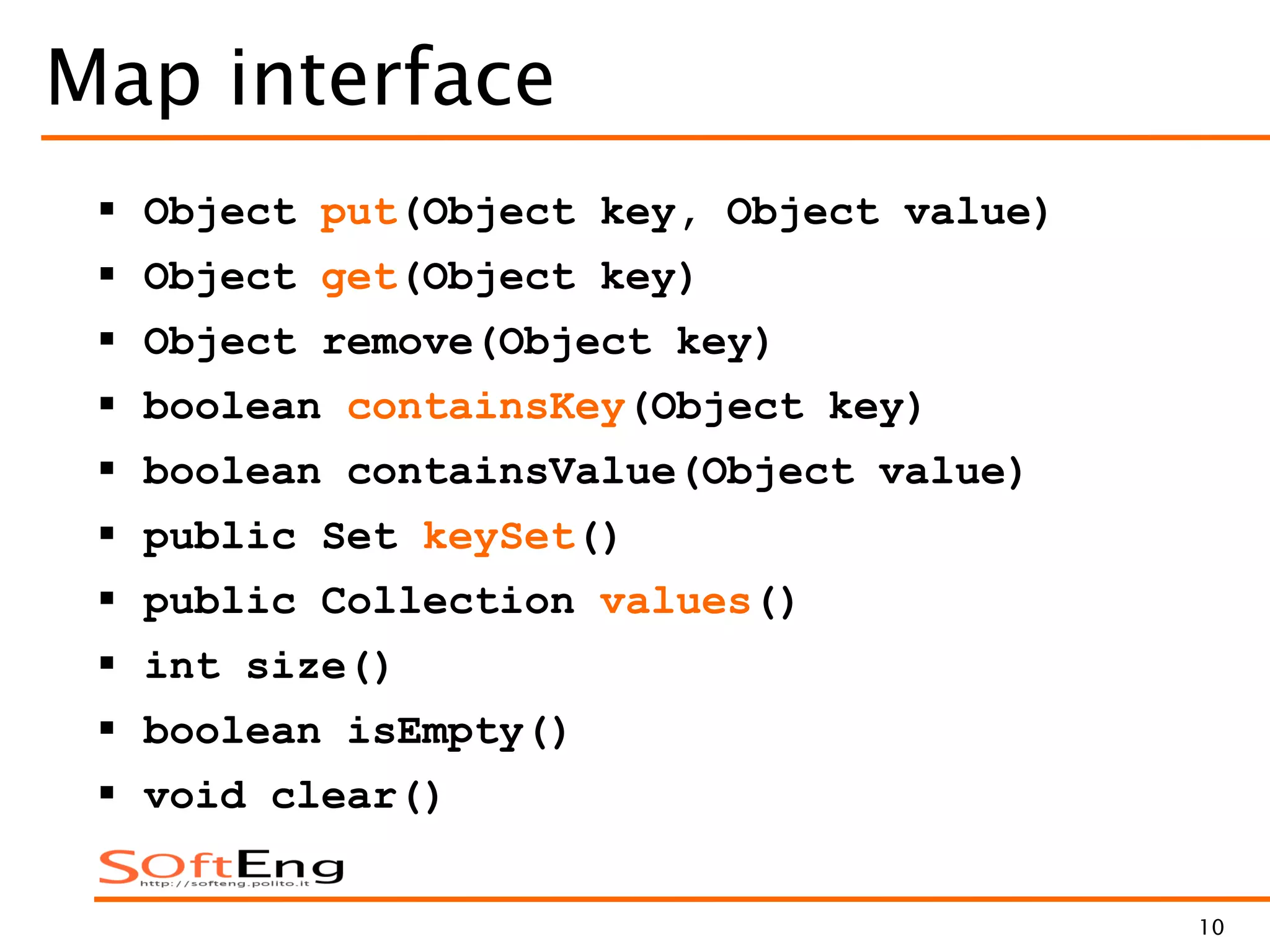 10
Map interface
 Object put(Object key, Object value)
 Object get(Object key)
 Object remove(Object key)
 boolean containsKey(Object key)
 boolean containsValue(Object value)
 public Set keySet()
 public Collection values()
 int size()
 boolean isEmpty()
 void clear()
 