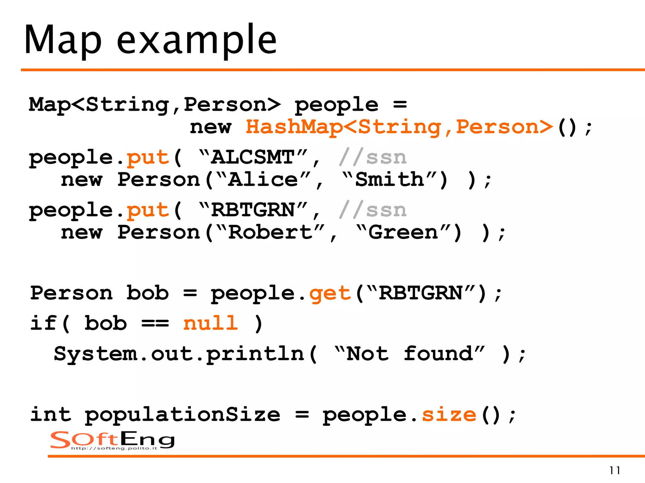 11
Map example
Map<String,Person> people =
new HashMap<String,Person>();
people.put( “ALCSMT”, //ssn
new Person(“Alice”, “Smith”) );
people.put( “RBTGRN”, //ssn
new Person(“Robert”, “Green”) );
Person bob = people.get(“RBTGRN”);
if( bob == null )
System.out.println( “Not found” );
int populationSize = people.size();
 