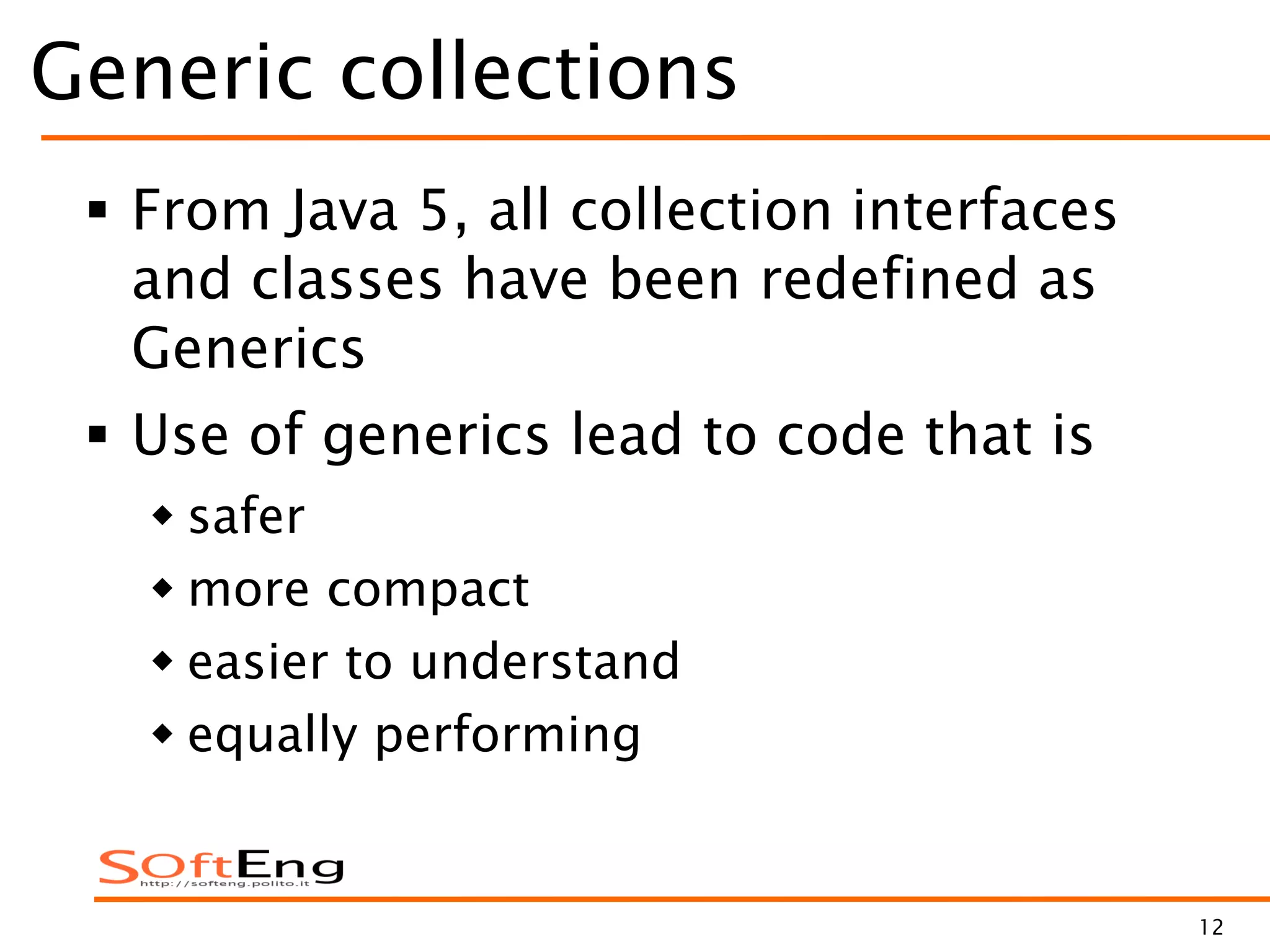 12
Generic collections
 From Java 5, all collection interfaces
and classes have been redefined as
Generics
 Use of generics lead to code that is
 safer
 more compact
 easier to understand
 equally performing
 