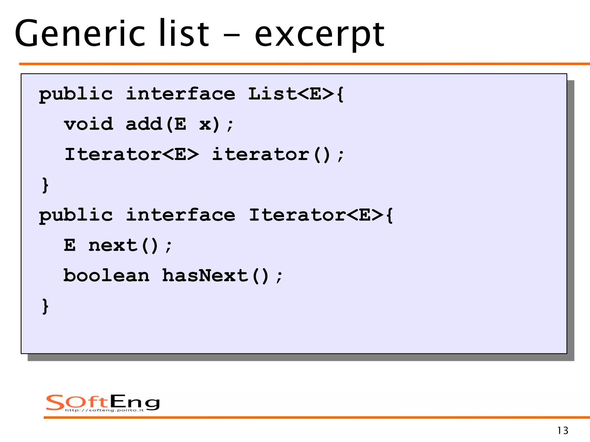 13
Generic list - excerpt
public interface List<E>{
void add(E x);
Iterator<E> iterator();
}
public interface Iterator<E>{
E next();
boolean hasNext();
}
 
