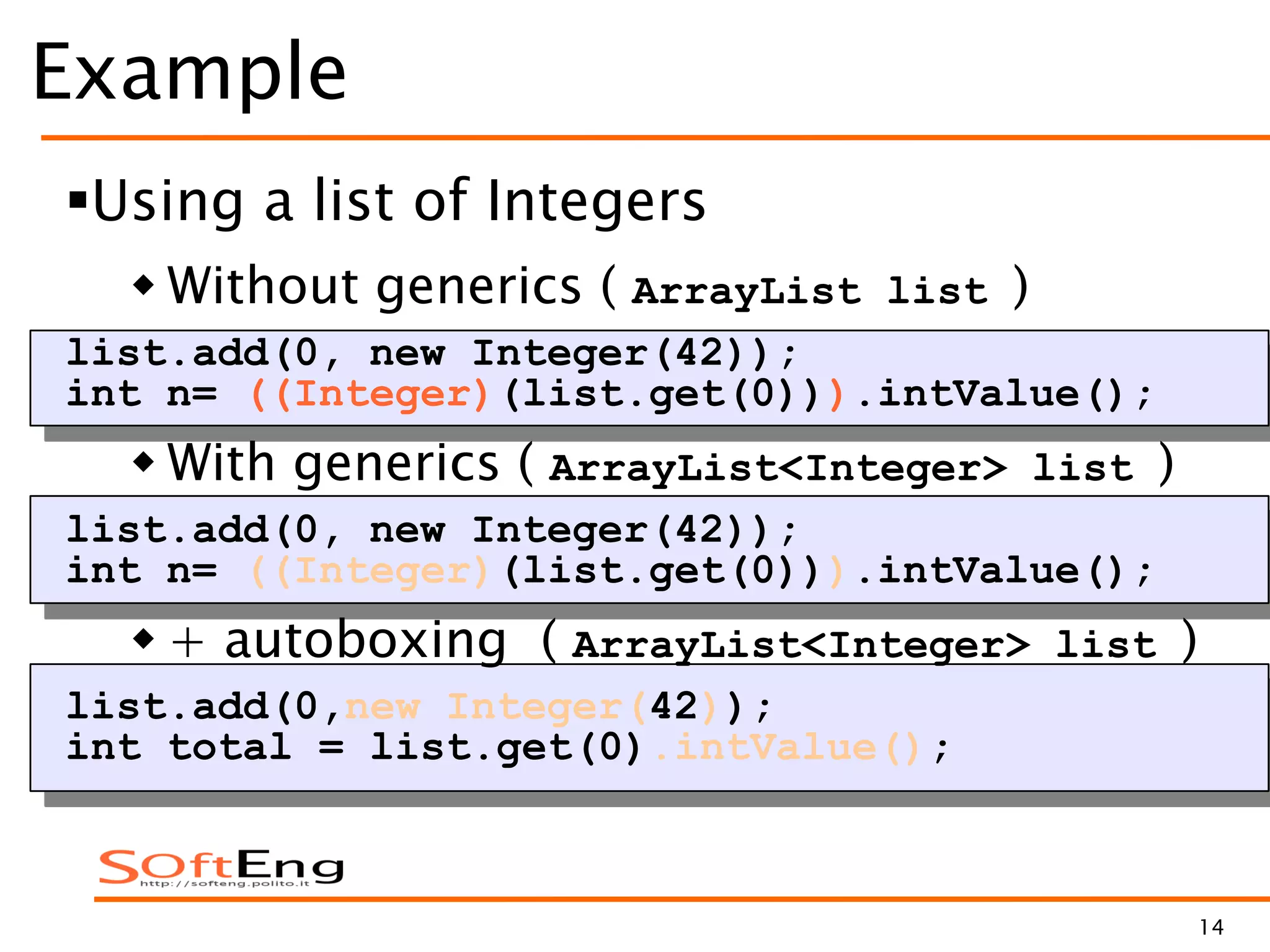 14
Example
Using a list of Integers
 Without generics ( ArrayList list )
list.add(0, new Integer(42));
int n= ((Integer)(list.get(0))).intValue();
 With generics ( ArrayList<Integer> list )
list.add(0, new Integer(42));
int n= ((Integer)(list.get(0))).intValue();
 + autoboxing ( ArrayList<Integer> list )
list.add(0,new Integer(42));
int total = list.get(0).intValue();
 