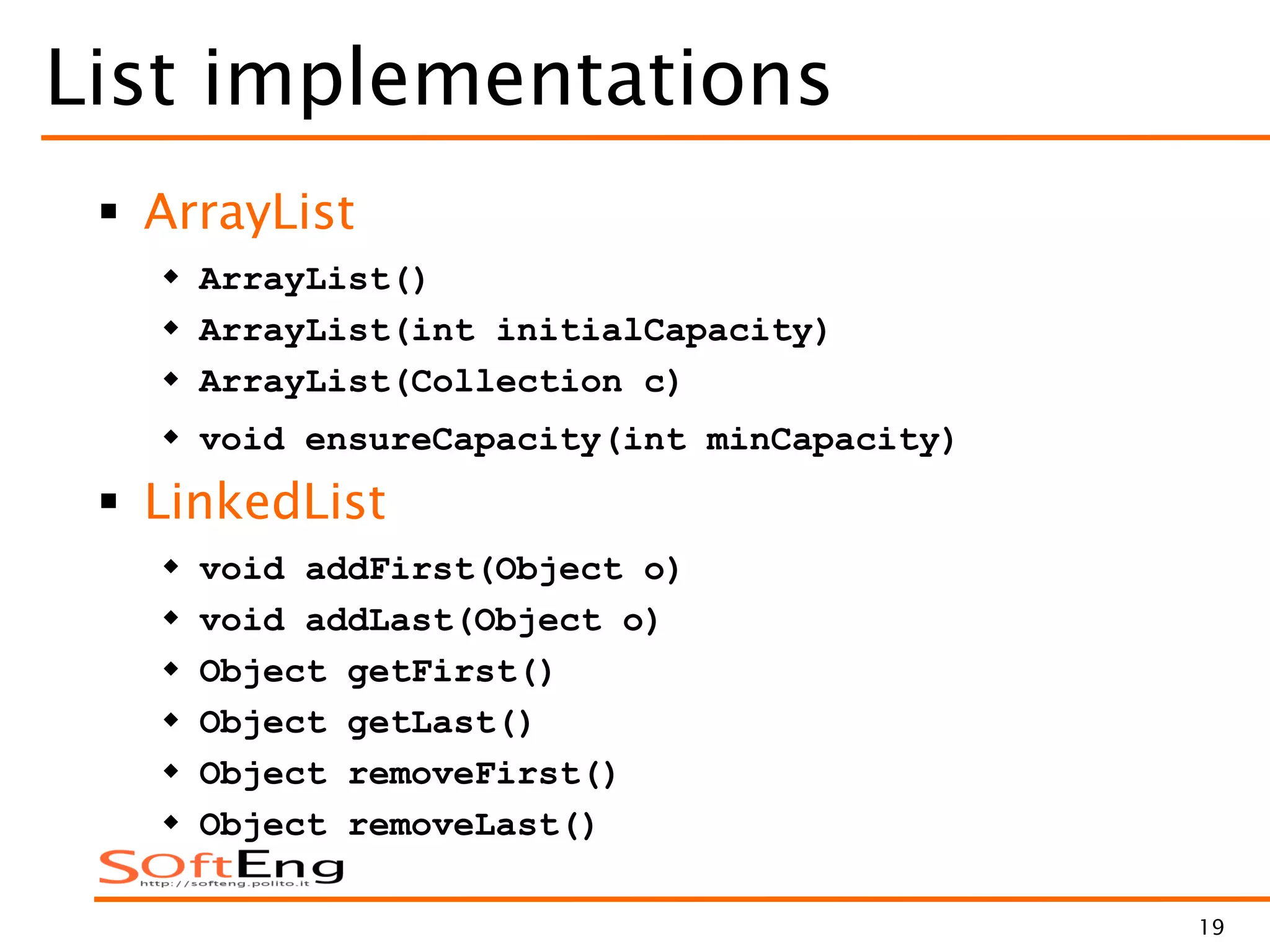 19
List implementations
 ArrayList
 ArrayList()
 ArrayList(int initialCapacity)
 ArrayList(Collection c)
 void ensureCapacity(int minCapacity)
 LinkedList
 void addFirst(Object o)
 void addLast(Object o)
 Object getFirst()
 Object getLast()
 Object removeFirst()
 Object removeLast()
 