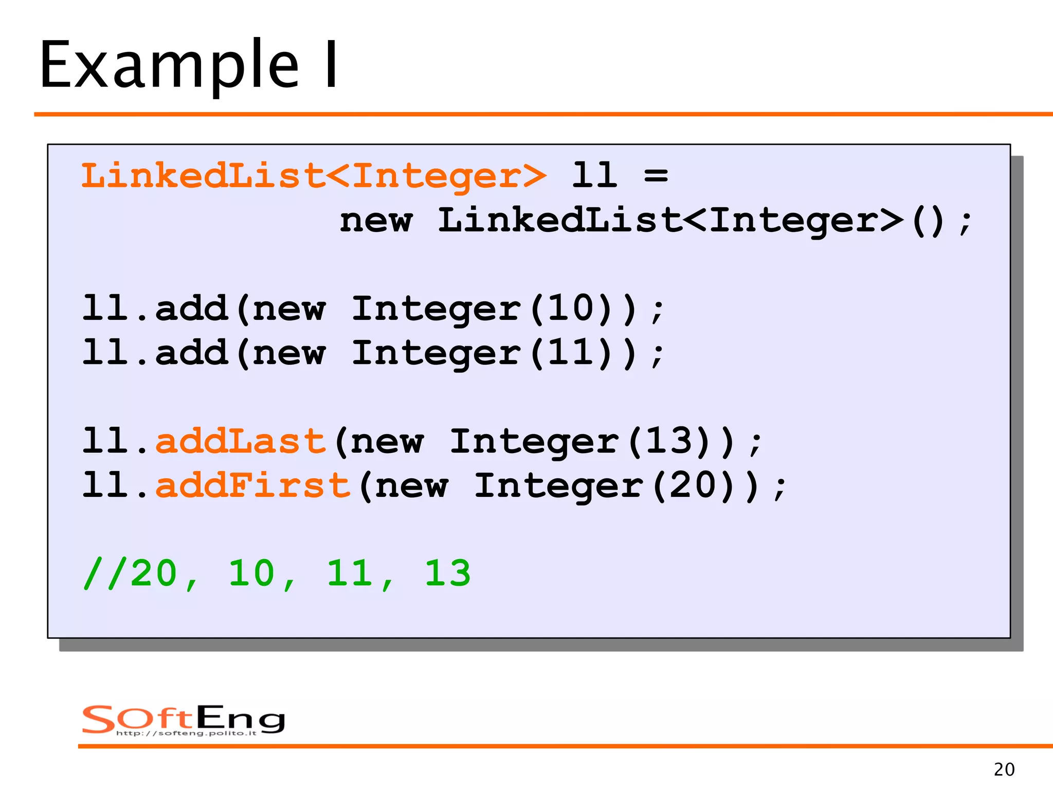 20
Example I
LinkedList<Integer> ll =
new LinkedList<Integer>();
ll.add(new Integer(10));
ll.add(new Integer(11));
ll.addLast(new Integer(13));
ll.addFirst(new Integer(20));
//20, 10, 11, 13
 