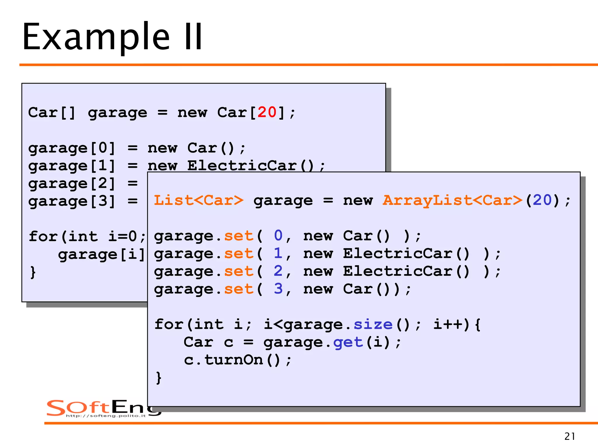 21
Example II
Car[] garage = new Car[20];
garage[0] = new Car();
garage[1] = new ElectricCar();
garage[2] = new ElectricCar();
garage[3] = new Car();
for(int i=0; i<garage.length; i++){
garage[i].turnOn();
}
Null pointer error
List<Car> garage = new ArrayList<Car>(20);
garage.set( 0, new Car() );
garage.set( 1, new ElectricCar() );
garage.set( 2, new ElectricCar() );
garage.set( 3, new Car());
for(int i; i<garage.size(); i++){
Car c = garage.get(i);
c.turnOn();
}
 