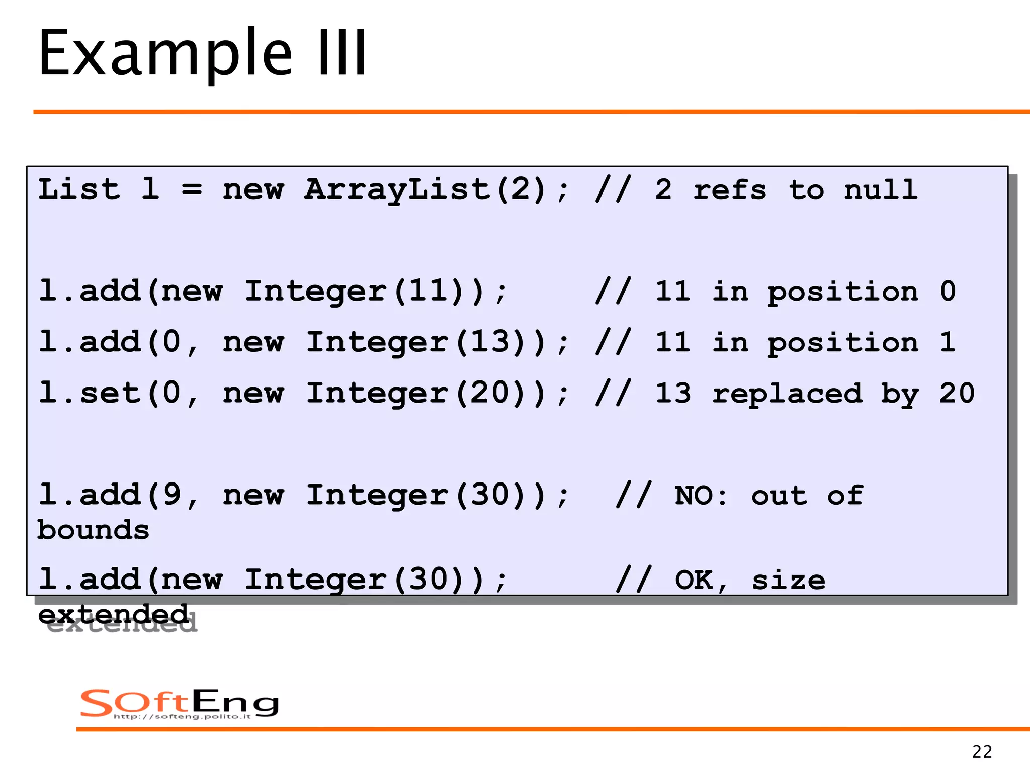 22
Example III
List l = new ArrayList(2); // 2 refs to null
l.add(new Integer(11)); // 11 in position 0
l.add(0, new Integer(13)); // 11 in position 1
l.set(0, new Integer(20)); // 13 replaced by 20
l.add(9, new Integer(30)); // NO: out of
bounds
l.add(new Integer(30)); // OK, size
extended
 