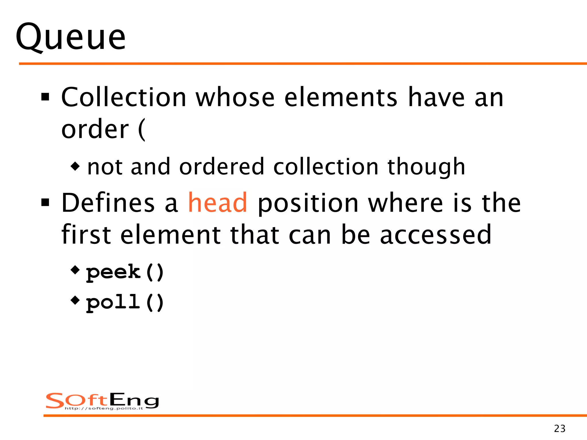 23
Queue
 Collection whose elements have an
order (
 not and ordered collection though
 Defines a head position where is the
first element that can be accessed
 peek()
 poll()
 