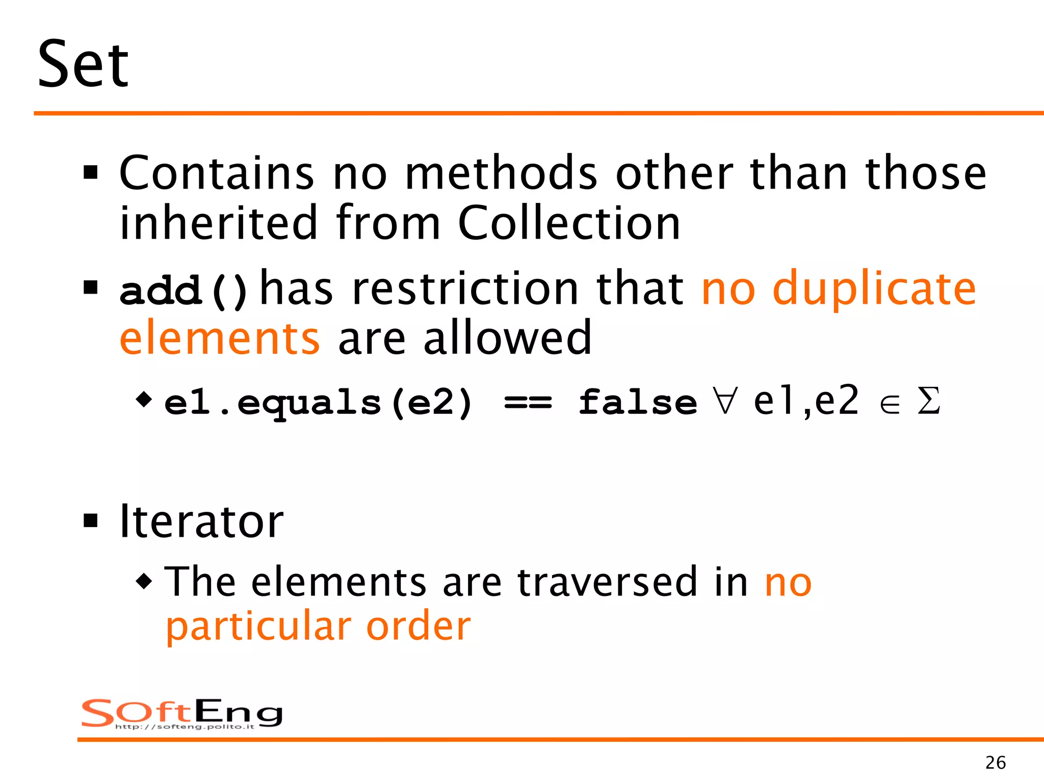 26
Set
 Contains no methods other than those
inherited from Collection
 add()has restriction that no duplicate
elements are allowed
 e1.equals(e2) == false e1,e2
 Iterator
 The elements are traversed in no
particular order
 