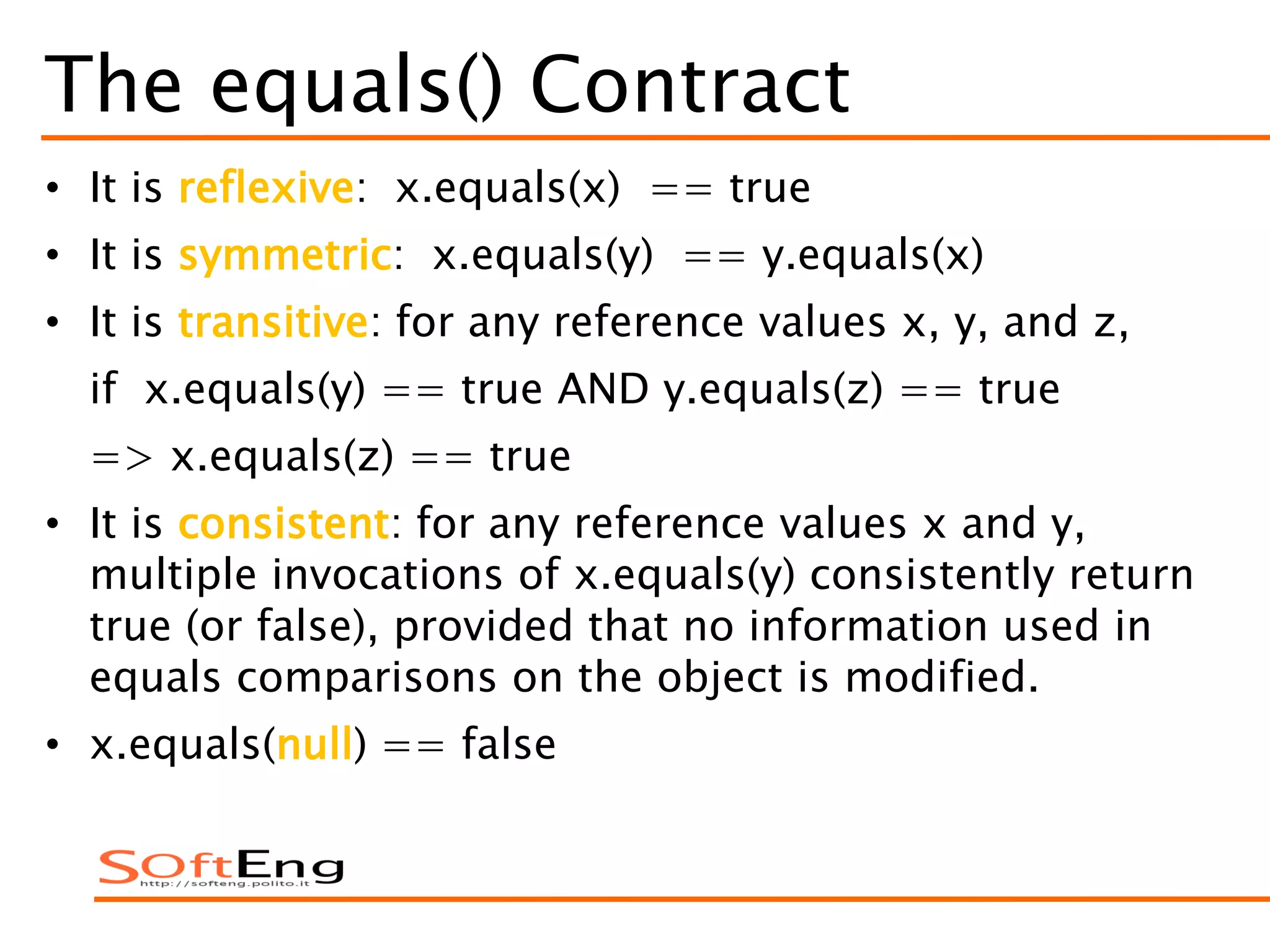 The equals() Contract
• It is reflexive: x.equals(x) == true
• It is symmetric: x.equals(y) == y.equals(x)
• It is transitive: for any reference values x, y, and z,
if x.equals(y) == true AND y.equals(z) == true
=> x.equals(z) == true
• It is consistent: for any reference values x and y,
multiple invocations of x.equals(y) consistently return
true (or false), provided that no information used in
equals comparisons on the object is modified.
• x.equals(null) == false
 