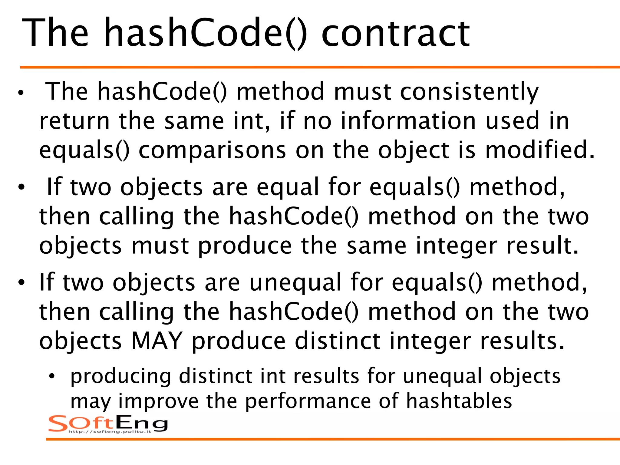 The hashCode() contract
• The hashCode() method must consistently
return the same int, if no information used in
equals() comparisons on the object is modified.
• If two objects are equal for equals() method,
then calling the hashCode() method on the two
objects must produce the same integer result.
• If two objects are unequal for equals() method,
then calling the hashCode() method on the two
objects MAY produce distinct integer results.
• producing distinct int results for unequal objects
may improve the performance of hashtables
 