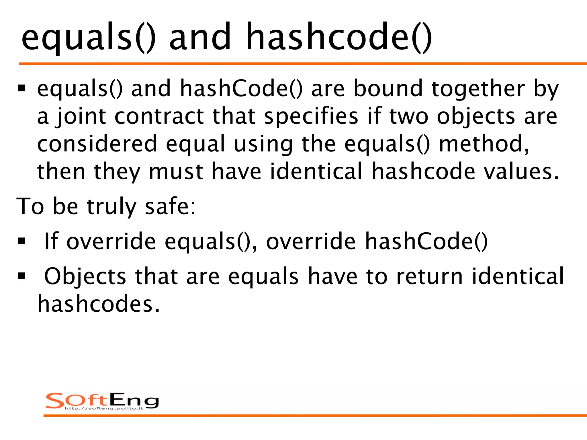 equals() and hashcode()
 equals() and hashCode() are bound together by
a joint contract that specifies if two objects are
considered equal using the equals() method,
then they must have identical hashcode values.
To be truly safe:
 If override equals(), override hashCode()
 Objects that are equals have to return identical
hashcodes.
 