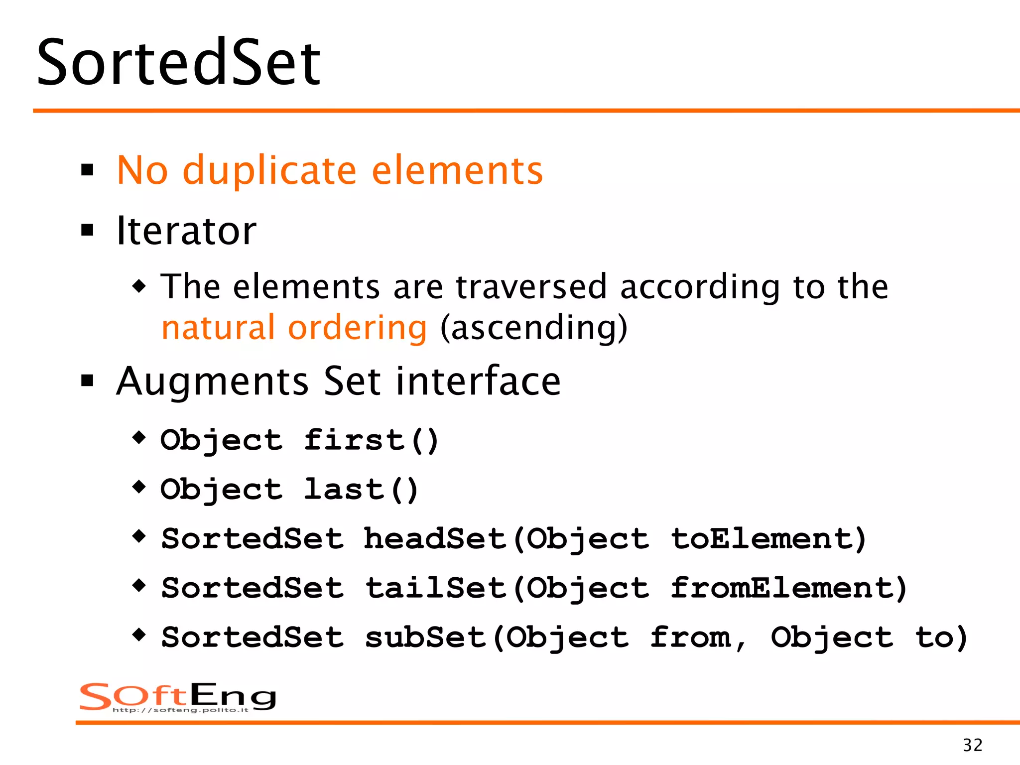 32
SortedSet
 No duplicate elements
 Iterator
 The elements are traversed according to the
natural ordering (ascending)
 Augments Set interface
 Object first()
 Object last()
 SortedSet headSet(Object toElement)
 SortedSet tailSet(Object fromElement)
 SortedSet subSet(Object from, Object to)
 