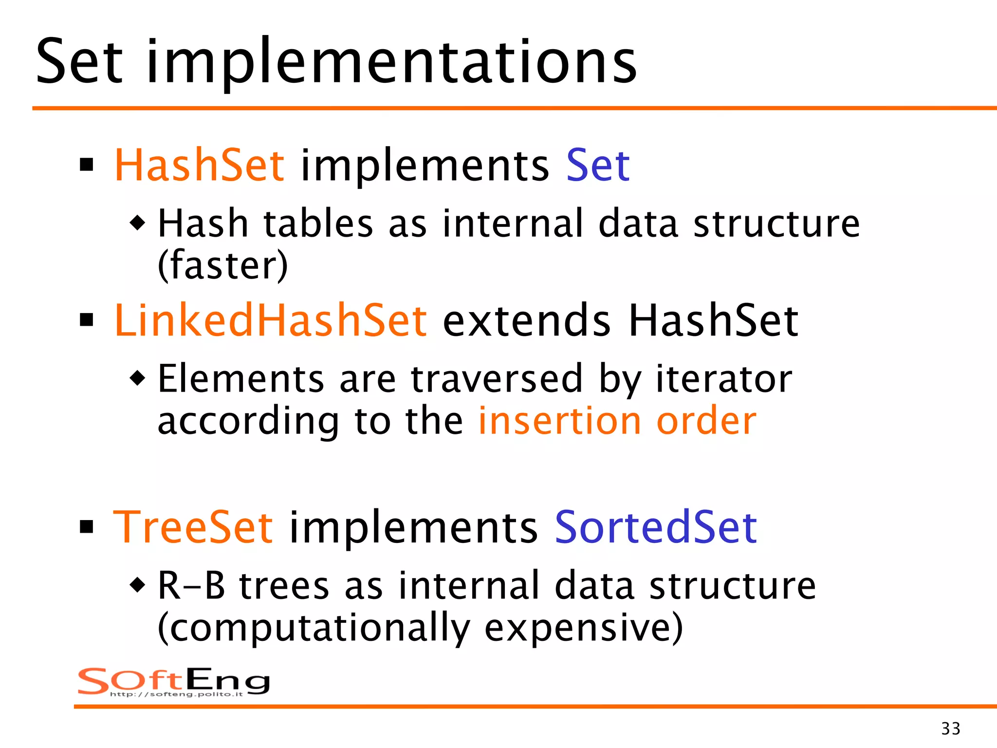 33
Set implementations
 HashSet implements Set
 Hash tables as internal data structure
(faster)
 LinkedHashSet extends HashSet
 Elements are traversed by iterator
according to the insertion order
 TreeSet implements SortedSet
 R-B trees as internal data structure
(computationally expensive)
 